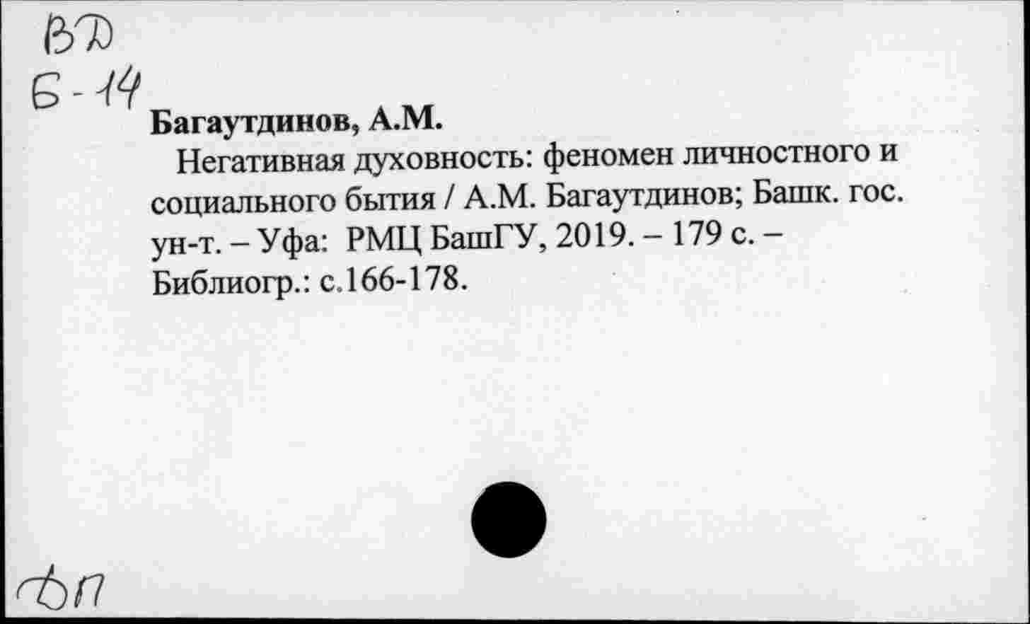 ﻿67)
Багаутдинов, А.М.
Негативная духовность: феномен личностного и социального бытия / А.М. Багаутдинов; Башк. гос. ун-т.— Уфа: РМЦ БашГУ, 2019. - 179 с.-Библиогр.: с. 166-178.